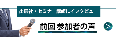 出展社・セミナー講師にインタビュー 前回参加者の声